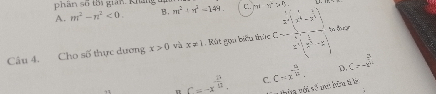 phân số tối gian. Kháng đị m^2+n^2=149. C. m-n^2>0.
m
A. m^2-n^2<0</tex>.
B.
Câu 4. Cho số thực dương x>0 và x!= 1. Rút gọn biểu thức C=frac x^(frac 1)2(x^(frac 5)4-x^(frac 5)4)^0x^(frac 5)2(x^(frac 1)4-x) ta được
23
R C=-x^(-frac 23)12.
C=x^(-frac 23)12. D. C=-x^(frac 23)12. 
C.
u thừ a với số mũ hữu tỉ là:
5