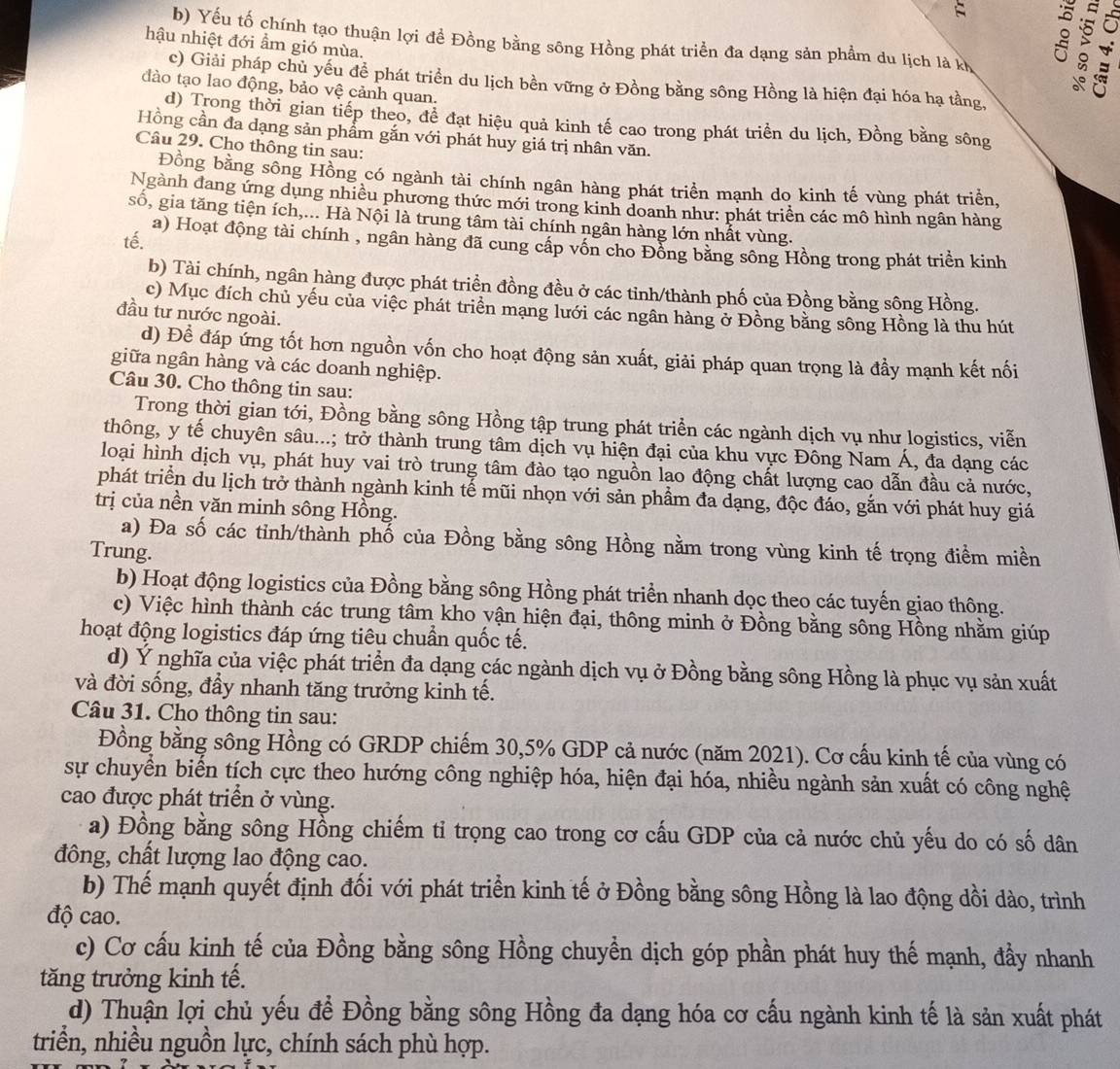 b) Yếu tố chính tạo thuận lợi đề Đồng bằng sông Hồng phát triển đa dạng sản phẩm du lịch là kh
hậu nhiệt đới ẩm gió mùa.
c) Giải pháp chủ yếu đề phát triển du lịch bền vững ở Đồng bằng sông Hồng là hiện đại hóa hạ tầng,
đào tạo lao động, bảo vệ cảnh quan.
d) Trong thời gian tiếp theo, để đạt hiệu quả kinh tế cao trong phát triển du lịch, Đồng bằng sông
Hồng cần đa dạng sản phẩm gắn với phát huy giá trị nhân văn.
Câu 29. Cho thông tin sau:
Đồng bằng sông Hồng có ngành tài chính ngân hàng phát triển mạnh do kinh tế vùng phát triển,
Ngành dang ứng dụng nhiều phương thức mới trong kinh doanh như: phát triển các mô hình ngân hàng
số, gia tăng tiện ích,... Hà Nội là trung tâm tài chính ngân hàng lớn nhất vùng.
tế.
a) Hoạt động tài chính , ngân hàng đã cung cấp vốn cho Đồng bằng sông Hồng trong phát triền kinh
b) Tài chính, ngân hàng được phát triển đồng đều ở các tinh/thành phố của Đồng bằng sông Hồng.
c) Mục đích chủ yếu của việc phát triển mạng lưới các ngân hàng ở Đồng bằng sông Hồng là thu hút
đầu tư nước ngoài.
d) Để đáp ứng tốt hơn nguồn vốn cho hoạt động sản xuất, giải pháp quan trọng là đầy mạnh kết nối
giữa ngân hàng và các doanh nghiệp.
Câu 30. Cho thông tin sau:
Trong thời gian tới, Đồng bằng sông Hồng tập trung phát triển các ngành dịch vụ như logistics, viễn
thông, y tế chuyên sâu...; trở thành trung tâm dịch vụ hiện đại của khu vực Đông Nam Á, đa dạng các
loại hình dịch vụ, phát huy vai trò trung tâm đào tạo nguồn lao động chất lượng cao dẫn đầu cả nước,
phát triển du lịch trở thành ngành kinh tế mũi nhọn với sản phầm đa dạng, độc đáo, gắn với phát huy giá
trị của nền văn minh sông Hồng.
a) Đa số các tỉnh/thành phố của Đồng bằng sông Hồng nằm trong vùng kinh tế trọng điểm miền
Trung.
b) Hoạt động logistics của Đồng bằng sông Hồng phát triển nhanh dọc theo các tuyến giao thông.
c) Việc hình thành các trung tâm kho vận hiện đại, thông minh ở Đồng bằng sông Hồng nhằm giúp
hoạt động logistics đáp ứng tiêu chuẩn quốc tế.
d) Ý nghĩa của việc phát triển đa dạng các ngành dịch vụ ở Đồng bằng sông Hồng là phục vụ sản xuất
và đời sống, đầy nhanh tăng trưởng kinh tế.
Câu 31. Cho thông tin sau:
Đồng bằng sông Hồng có GRDP chiếm 30,5% GDP cả nước (năm 2021). Cơ cấu kinh tế của vùng có
sự chuyển biến tích cực theo hướng công nghiệp hóa, hiện đại hóa, nhiều ngành sản xuất có công nghệ
cao được phát triển ở vùng.
a) Đồng bằng sông Hồng chiếm tỉ trọng cao trong cơ cấu GDP của cả nước chủ yếu do có số dân
đông, chất lượng lao động cao.
b) Thế mạnh quyết định đối với phát triển kinh tế ở Đồng bằng sông Hồng là lao động dồi dào, trình
độ cao.
c) Cơ cấu kinh tế của Đồng bằng sông Hồng chuyền dịch góp phần phát huy thế mạnh, đầy nhanh
tăng trưởng kinh tế.
d) Thuận lợi chủ yếu để Đồng bằng sông Hồng đa dạng hóa cơ cấu ngành kinh tế là sản xuất phát
triển, nhiều nguồn lực, chính sách phù hợp.
