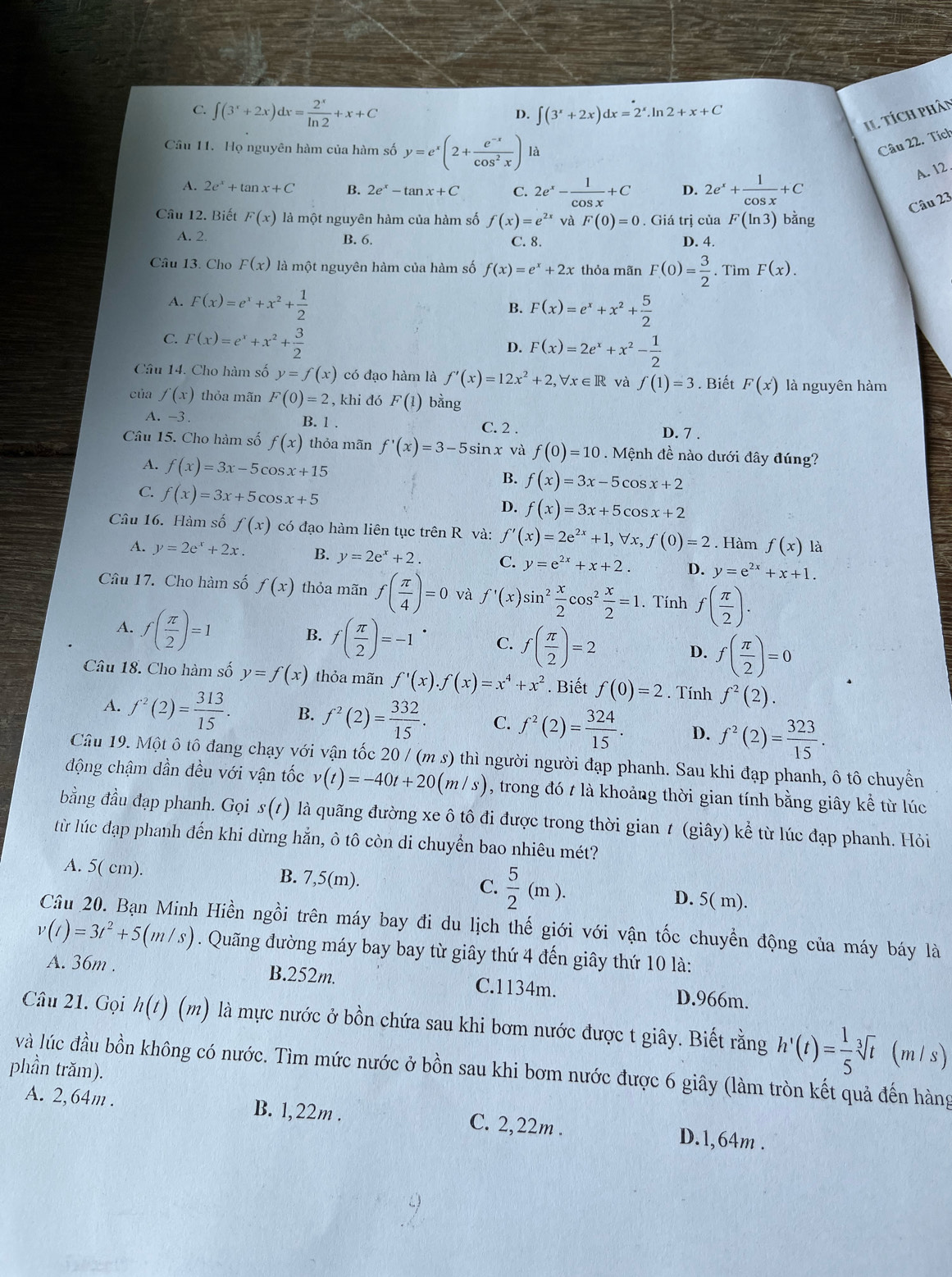 C. ∈t (3^x+2x)dx= 2^x/ln 2 +x+C
D. ∈t (3^x+2x)dx=2^x.ln 2+x+C
Il Tích phân
Câu 11. Họ nguyên hàm của hàm số y=e^x(2+ (e^(-x))/cos^2x ) là
Câu 22. Tích
A. 12 .
A. 2e^x+tan x+C B. 2e^x-tan x+C C. 2e^x- 1/cos x +C D. 2e^x+ 1/cos x +C
Câu 23
Câu 12. Biết F(x) là một nguyên hàm của hàm số f(x)=e^(2x) và F(0)=0. Giá trị của F(ln 3) bằng
A. 2. B. 6. C. 8. D. 4.
Câu 13. Cho F(x) là một nguyên hàm của hàm số f(x)=e^x+2x thỏa mãn F(0)= 3/2 .TimF(x).
A. F(x)=e^x+x^2+ 1/2  F(x)=e^x+x^2+ 5/2 
B.
C. F(x)=e^x+x^2+ 3/2 
D. F(x)=2e^x+x^2- 1/2 
Câu 14. Cho hàm số y=f(x) có đạo hàm là f'(x)=12x^2+2,forall x∈ R và f(1)=3. Biết F(x') là nguyên hàm
của f(x) thỏa mãn F(0)=2 , khi đó F(1) bằng
A. -3 B. 1 . C. 2 . D. 7 .
Câu 15. Cho hàm số f(x) thỏa mãn f'(x)=3-5 sin x và f(0)=10. Mệnh đề nào dưới đây đúng?
A. f(x)=3x-5cos x+15
B. f(x)=3x-5cos x+2
C. f(x)=3x+5cos x+5
D. f(x)=3x+5cos x+2
Câu 16. Hàm số f(x) có đạo hàm liên tục trên R và: f'(x)=2e^(2x)+1,forall x,f(0)=2. Hàm f(x) là
A. y=2e^x+2x. B. y=2e^x+2. C. y=e^(2x)+x+2. D. y=e^(2x)+x+1.
Câu 17. Cho hàm số f(x) thỏa mãn f( π /4 )=0 và f'(x)sin^2 x/2 cos^2 x/2 =1. Tính f( π /2 ).
B.
A. f( π /2 )=1 f( π /2 )=-1 C. f( π /2 )=2 D. f( π /2 )=0
Câu 18. Cho hàm số y=f(x) thỏa mãn f'(x).f(x)=x^4+x^2. Biết f(0)=2. Tính f^2(2).
A. f^2(2)= 313/15 . B. f^2(2)= 332/15 . C. f^2(2)= 324/15 . D. f^2(2)= 323/15 .
Câu 19. Một ô tô đang chạy với vận tốc 20/(ms) thì người người đạp phanh. Sau khi đạp phanh, ô tô chuyển
động chậm dần đều với vận tốc v(t)=-40t+20(m/s) , trong đó t là khoảng thời gian tính bằng giây kể từ lúc
bằng đầu đạp phanh. Gọi s(t) là quãng đường xe ô tô đi được trong thời gian / (giây) kể từ lúc đạp phanh. Hỏi
từ lúc đạp phanh đến khi dừng hẳn, ô tô còn di chuyển bao nhiêu mét?
A. 5( cm). B. 7,5(m). C.  5/2 (m). D. 5( m).
Câu 20. Bạn Minh Hiền ngồi trên máy bay đi du lịch thế giới với vận tốc chuyền động của máy báy là
v(t)=3t^2+5(m/s). Quãng đường máy bay bay từ giây thứ 4 đến giây thứ 10 là:
A. 36m . B.252m. C.1134m. D.966m.
Câu 21. Gọi h(t)(m) là mực nước ở bồn chứa sau khi bơm nước được t giây. Biết rằng h'(t)= 1/5 sqrt[3](t) (m1s)
và lúc đầu bồn không có nước. Tìm mức nước ở bồn sau khi bơm nước được 6 giây (làm tròn kết quả đến hàng
phần trăm).
A. 2,64m . B. 1,22m . C. 2,22m . D.1,64m .