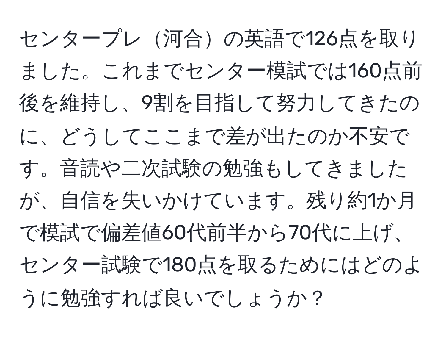 センタープレ河合の英語で126点を取りました。これまでセンター模試では160点前後を維持し、9割を目指して努力してきたのに、どうしてここまで差が出たのか不安です。音読や二次試験の勉強もしてきましたが、自信を失いかけています。残り約1か月で模試で偏差値60代前半から70代に上げ、センター試験で180点を取るためにはどのように勉強すれば良いでしょうか？