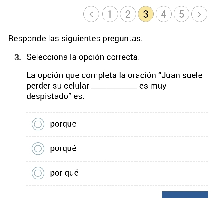 < ) ( (1)(2)(3)(4)(5)(>
Responde las siguientes preguntas.
3. Selecciona la opción correcta.
La opción que completa la oración “Juan suele
perder su celular _es muy
despistado” es:
porque
porqué
por qué