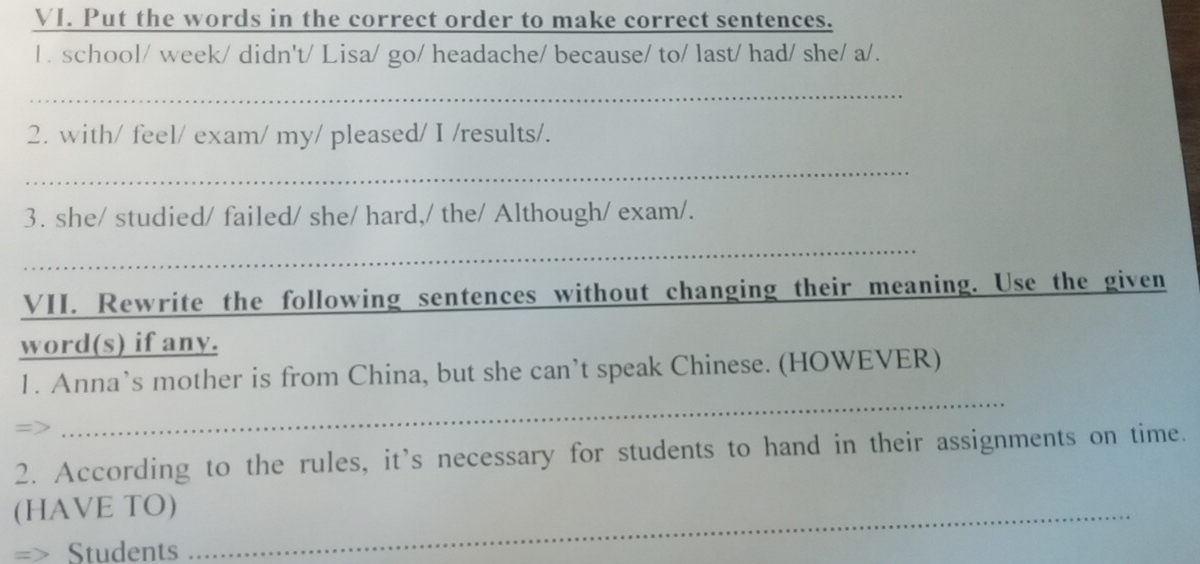 Put the words in the correct order to make correct sentences. 
1 . school/ week/ didn't/ Lisa/ go/ headache/ because/ to/ last/ had/ she/ a/. 
_ 
2. with/ feel/ exam/ my/ pleased/ I /results/. 
_ 
3. she/ studied/ failed/ she/ hard,/ the/ Although/ exam/. 
_ 
VII. Rewrite the following sentences without changing their meaning. Use the given 
word(s) if any. 
_ 
1. Anna’s mother is from China, but she can’t speak Chinese. (HOWEVER) 
2. According to the rules, it’s necessary for students to hand in their assignments on time. 
(HAVE TO)_ 
=> Students