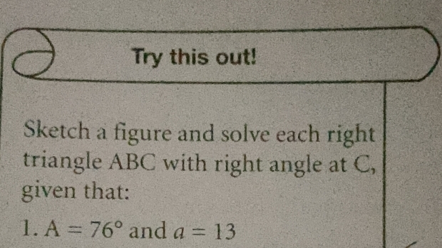 Try this out! 
Sketch a figure and solve each right 
triangle ABC with right angle at C, 
given that: 
1. A=76° and a=13