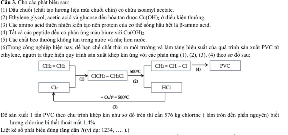 Cho các phát biêu sau: 
(1) Dầu chuối (chất tạo hương liệu mùi chuối chín) có chứa isoamyl acetate. 
(2) Ethylene glycol, acetic acid và glucose đều hòa tan được Cu(OH) 2ở điều kiện thường. 
(3) Các amino acid thiên nhiên kiến tạo nên protein của cơ thể sống hầu hết là β -amino acid. 
(4) Tất cả các peptide đều có phản ứng màu biure với Cu(OH)_2. 
(5) Các chất béo thường không tan trong nước và nhẹ hơn nước. 
(6)Trong công nghiệp hiện nay, để hạn chế chất thải ra môi trường và làm tăng hiệu suất của quá trình sản xuất PVC từ 
ethylene, người ta thực hiện quy trình sản xuất khép kín ứng với các phản ứng (1), (2), (3), (4) theo sơ đồ sau:
CH_2=CH_2 PVC
CH_2=CH-Cl
500°C
(4) 
(1) ClCH₂ − C H_2C1
(2)
Cl_2 HCl
+O_2/t^0=500°C
(3) 
Để sản xuất 1 tấn PVC theo chu trình khép kín như sơ đồ trên thì cần 576 kg chlorine ( làm tròn đến phần nguyên) biết 
lượng chlorine bị thất thoát mất 1, 4%. 
Liệt kê số phát biểu đúng tăng dần ?((ví dụ: 1234, .. ).)