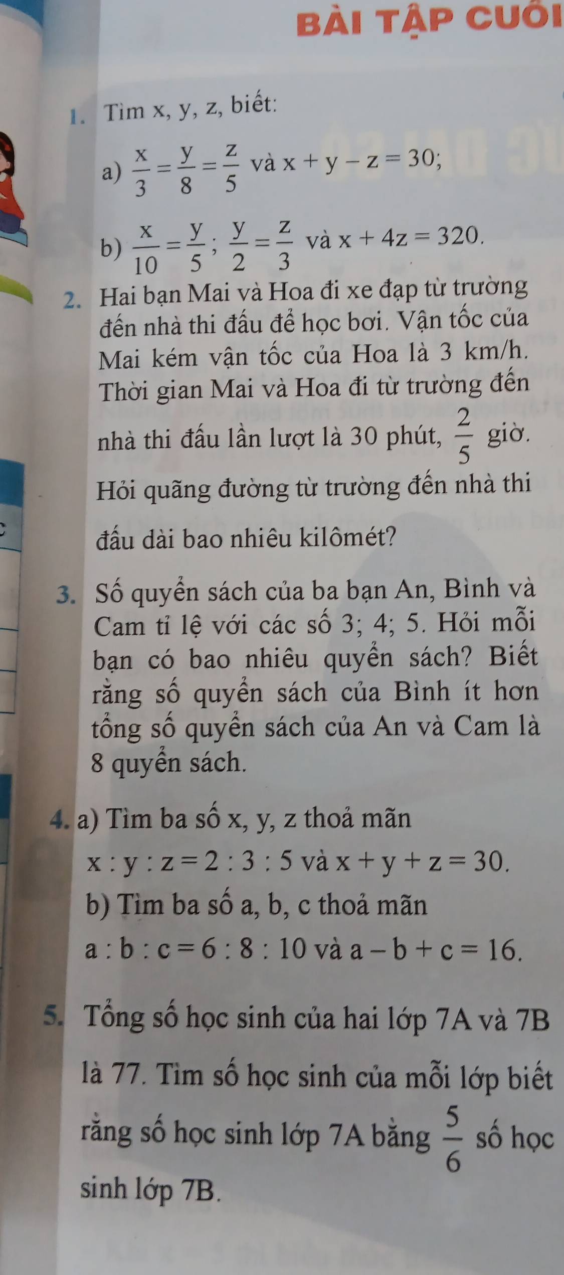 Bài tập cuối 
1. Tìm x, y, z, biết: 
a)  x/3 = y/8 = z/5  và x+y-z=30; 
b)  x/10 = y/5 ;  y/2 = z/3  và x+4z=320. 
2. Hai bạn Mai và Hoa đi xe đạp từ trường 
đến nhà thi đấu để học bơi. Vận tốc của 
Mai kém vận tốc của Hoa là 3 km/h. 
Thời gian Mai và Hoa đi từ trường đến 
nhà thi đấu lần lượt là 30 phút,  2/5  giờ. 
Hỏi quãng đường từ trường đến nhà thi 
đấu dài bao nhiêu kilômét? 
3. Số quyền sách của ba bạn An, Bình và 
Cam tỉ lệ với các số 3; 4; 5. Hỏi mỗi 
bạn có bao nhiêu quyển sách? Biết 
rằng số quyền sách của Bình ít hơn 
tổng số quyển sách của An và Cam là
8 quyển sách. 
4. a) Tìm ba số x, y, z thoả mãn
x:y:z=2:3:5 và x+y+z=30. 
b) Tìm ba số a, b, c thoả mãn
a:b:c=6:8:10 và a-b+c=16. 
5. Tổng số học sinh của hai lớp 7A và 7B
là 77. Tìm số học sinh của mỗi lớp biết 
rằng số học sinh lớp 7A bằng  5/6  số học 
sinh lớp 7B.