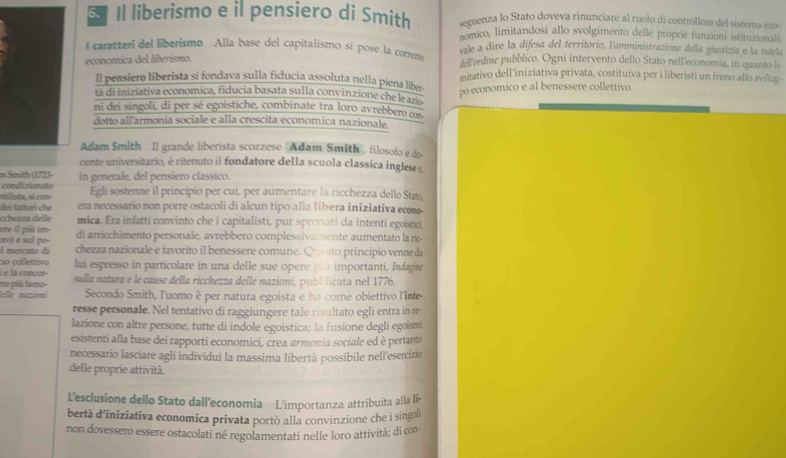 Il liberismo e il pensiero di Smith aguenza lo Stato doveva rinunciare al ruolo di controllore del sistema eco
nomico, limitandosi allo svolgimento delle proprie funzioni istituzionali.
I caratteri del liberismo Alla base del capitalismo si pose la correntó vale a dire la difesa del territorio, l'amministrazione della giustizía e la tutela
economica del liberismo. Adfendine pubblico. Ogni intervento dello Stato nell'economia, in quanto li-
Il pensiero liberista si fondava sulla fiducia assoluta nella piena liber. mitativo dell'iniziativa privata, costituiva per i liberisti un freno allo svilup
tà di iniziativa economica, fiducia basata sulla convinzione che le az
ni dei singoli, di per sé egoistiche, combinate tra loro avrebbero co po economico e al benessere collettivo.
dotto all'armonia sociale e alla crescita economica nazionale.
Adam Smith ll grande liberista scozzese Adam Smith' filosofo e do
cente universitario, è ritenuto il fondatore della scuola classica inglese e,
m Smith (1723- in generale, del pensiero classico.
condizionato
stilista, sí con Egli sostenne il principio per cui, per aumentare la ricchezza dello Stato
dei fsttaei che era necessario non porre ostacoli di alcun tipo alla libera iniziativa ecomo-
cchezza delle mica. Era infatti convinto che i capitalisti, pur spronati da intenti egoistid,
ere ill più im
ocol e sul po- di arricchimento personale, avrebbero complessivamente aumentato la ric
l mercato di chezza nazionale e favorito il benessere comune. Qu sto principio venne da
cio collettivo
à e la concor- lui espresso in particolare in una delle sue opere plù importanti, Indagine
famo sulla natura e le cause della ricchezza delle nazioní, publ licata nel 1776.
lelle nazänei Secondo Smith, l'uomo è per natura egoista e ha come obiettivo l'inte
resse personale. Nel tentativo di raggiungere tale risultato egli entra in re
lazione con altre persone, tutte di indole egoistica; la fusione degli egoismi
esistenti alla base dei rapporti economici, crea armonia sociale ed è pertanto
necessario lasciare agli individui la massima libertà possibile nell'esercizio
delle proprie attività.
L'esclusione dello Stato dall’economia L'importanza attribuita alla li•
bertà d’iniziativa economica privata portò alla convinzione che i singoh
non dovessero essere ostacolati né regolamentati nelle loro attività; di con-