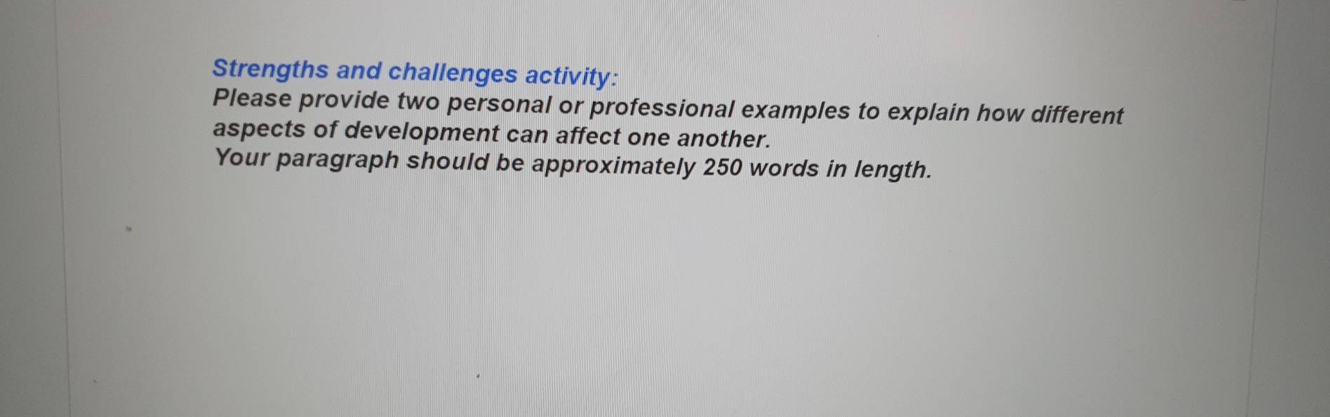 Strengths and challenges activity: 
Please provide two personal or professional examples to explain how different 
aspects of development can affect one another. 
Your paragraph should be approximately 250 words in length.