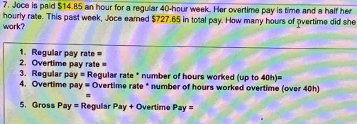 Joce is paid $14.85 an hour for a regular 40-hour week. Her overtime pay is time and a half her 
hourly rate. This past week, Joce earned $727.65 in total pay. How many hours of overtime did she 
work? 
1. Regular pay rate = 
2. Overtime pay rate = 
3. Regular pay = * Regular rate * number of hours worked (up to 40h)=
4. Overtime pay= Overtime rate * number of hours worked overtime (over 40h) 
= 
5. Gross Pay= Regular Pa y + Overtime Pay=