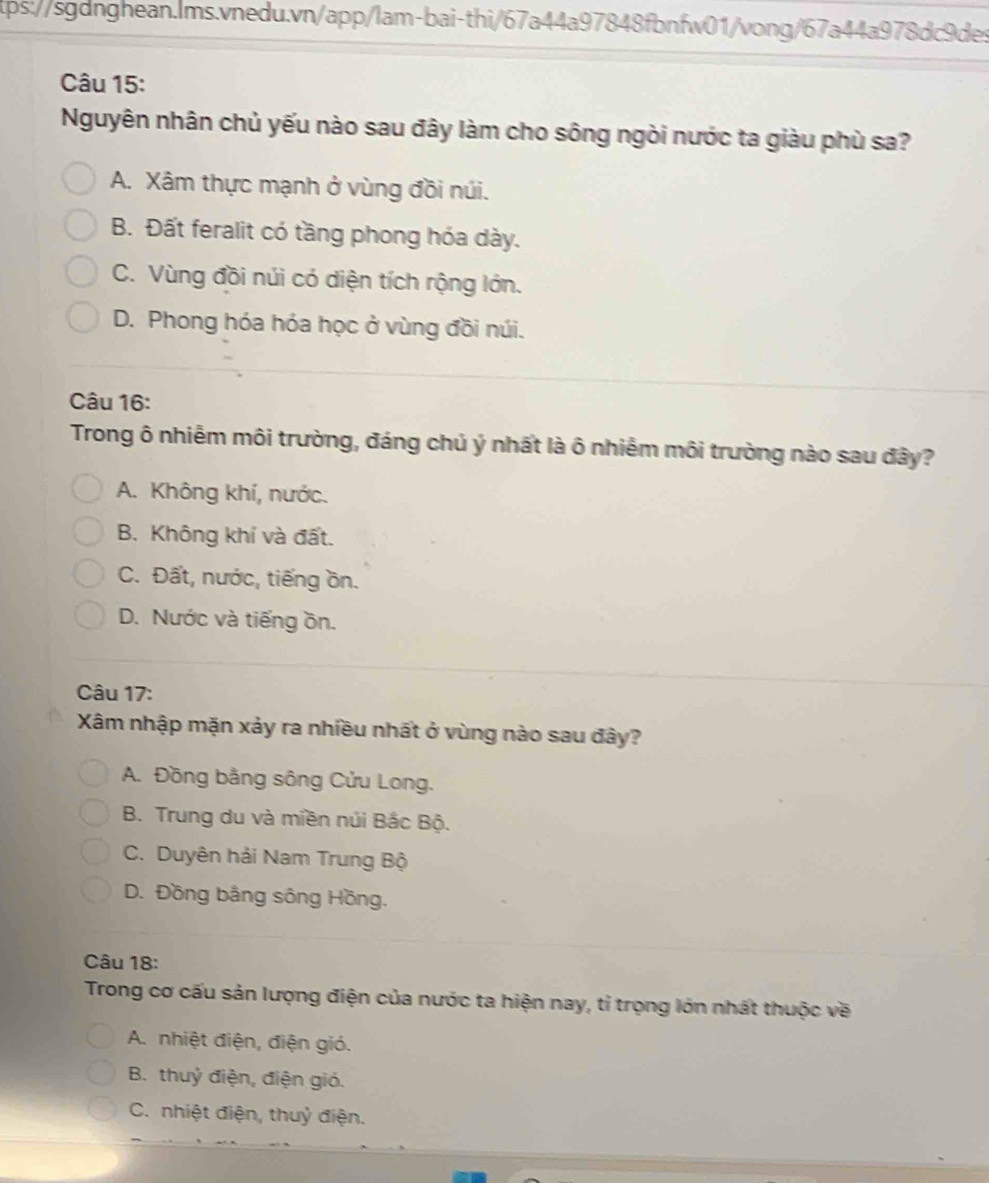 Nguyên nhân chủ yếu nào sau đây làm cho sông ngòi nước ta giàu phù sa?
A. Xâm thực mạnh ở vùng đồi núi.
B. Đất feralit có tầng phong hóa dày.
C. Vùng đồi núi có diện tích rộng lớn.
D. Phong hóa hóa học ở vùng đồi núi.
Câu 16:
Trong ô nhiễm môi trường, đáng chú ý nhất là ô nhiễm môi trường nào sau đây?
A. Không khí, nước.
B. Không khí và đất.
C. Đất, nước, tiếng ồn.
D. Nước và tiếng ồn.
Câu 17:
Xâm nhập mặn xảy ra nhiều nhất ở vùng nào sau đây?
A. Đồng bằng sông Cửu Long.
B. Trung du và miền núi Bắc Bộ.
C. Duyên hải Nam Trung Bộ
D. Đồng bằng sông Hồng.
Câu 18:
Trong cơ cấu sản lượng điện của nước ta hiện nay, tỉ trọng lớn nhất thuộc về
A. nhiệt điện, điện gió.
B. thuỷ điện, điện gió.
C. nhiệt điện, thuỷ điện.