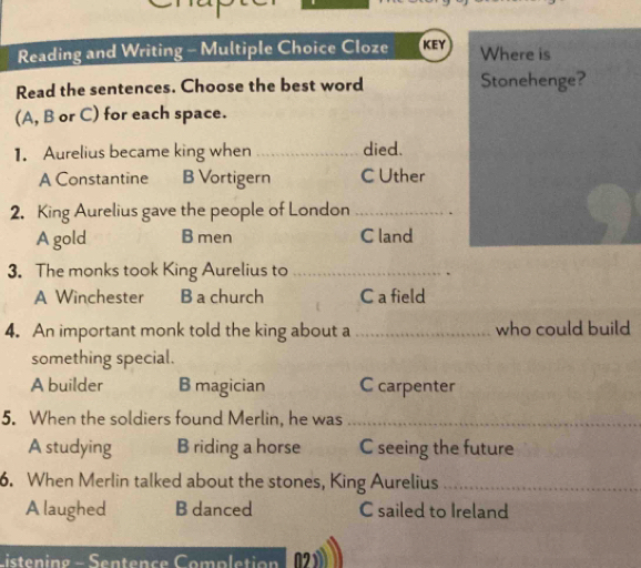 Reading and Writing - Multiple Choice Cloze KEY Where is
Read the sentences. Choose the best word Stonehenge?
(A, B or C) for each space.
1. Aurelius became king when died.
A Constantine B Vortigern C Uther
2. King Aurelius gave the people of London _.
A gold B men C land
3. The monks took King Aurelius to_
A Winchester B a church C a field
4. An important monk told the king about a who could build
something special.
A builder B magician C carpenter
5. When the soldiers found Merlin, he was_
A studying B riding a horse C seeing the future
6. When Merlin talked about the stones, King Aurelius_
A laughed B danced C sailed to Ireland
Listening - Sentence Completion