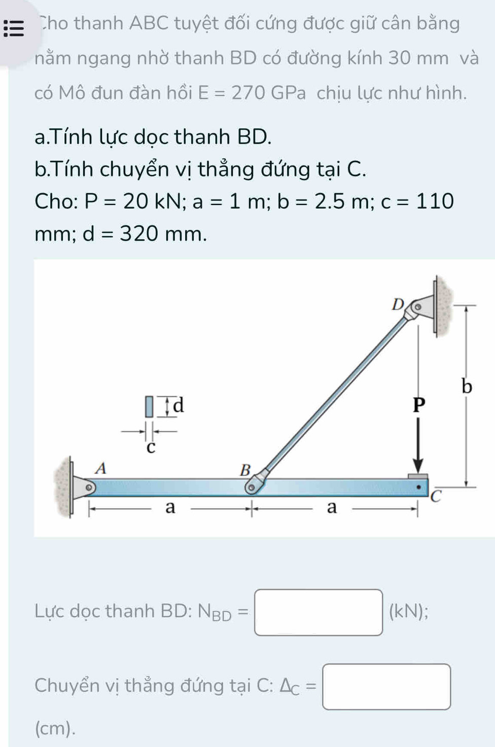 Cho thanh ABC tuyệt đối cứng được giữ cân bằng 
nằm ngang nhờ thanh BD có đường kính 30 mm và 
có Mô đun đàn hồi E=270 GPa chịu lực như hình. 
a.Tính lực dọc thanh BD. 
b.Tính chuyển vị thẳng đứng tại C. 
Cho: P=20kN; a=1m; b=2.5m; c=110
mm; d=320mm. 
Lực dọc thanh BD: N_BD=□ (kN); 
Chuyển vị thẳng đứng tại C : △ _C=□
(cm).