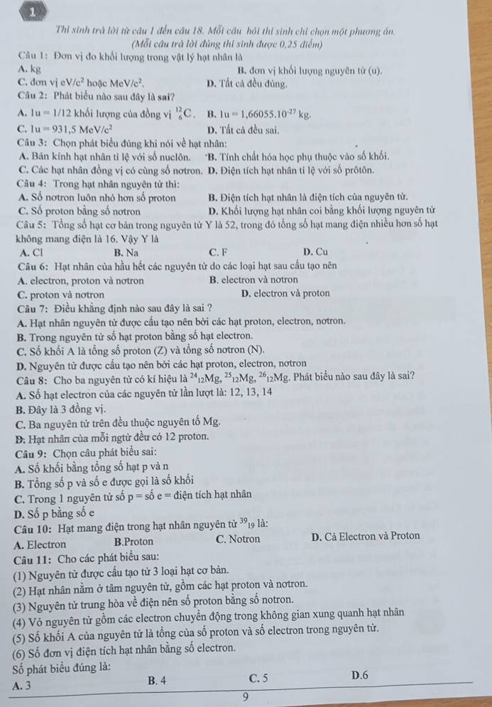 Thi sinh trà lời từ câu 1 đến câu 18. Mỗi cầu hồi thị sinh chỉ chọn một phương án.
(Mỗi cầu trà lời đùng thí sinh được 0,25 điểm)
Câu 1: Đơn vị đo khối lượng trong vật lý hạt nhân là
A. kg B. đơn vị khối lượng nguyên tử (u).
C. đơn vieV/c^2 hoặc MeV/c^2, D. Tất cả đều đúng.
Câu 2: Phát biểu nào sau đây là sai?
A. 1u=1/12 khối lượng của đồng vị _6^((12)C. B. 1u=1,66055.10^-27)kg.
C. 1u=931,5MeV/c^2 D. Tất cả đều sai.
Câu 3: Chọn phát biểu đúng khi nói về hạt nhân:
A. Bán kính hạt nhân tỉ lệ với số nuclôn. *B. Tính chất hóa học phụ thuộc vào số khối.
C. Các hạt nhân đồng vị có cùng số nơtron. D. Điện tích hạt nhân tỉ lệ với số prôtôn.
Câu 4: Trong hạt nhân nguyên tử thì:
A. Số nơtron luôn nhỏ hơn số proton B. Điện tích hạt nhân là điện tích của nguyên tử.
C. Số proton bằng số nơtron D. Khối lượng hạt nhân coi bằng khối lượng nguyên tử
Câu 5: Tổng số hạt cơ bản trong nguyên tử Y là 52, trong đó tổng số hạt mang điện nhiều hơn số hạt
không mang điện là 16. Vậy Y là
A. Cl B. Na C. F D. Cu
Câu 6: Hạt nhân của hầu hết các nguyên tử do các loại hạt sau cấu tạo nên
A. electron, proton và nơtron B. electron và notron
C. proton và notron D. electron và proton
Câu 7: Điều khẳng định nào sau đây là sai ?
A. Hạt nhân nguyên tử được cầu tạo nên bởi các hạt proton, electron, nơtron.
B. Trong nguyên tử số hạt proton bằng số hạt electron.
C. Số khối A là tổng số proton (Z) và tổng số nơtron (N).
D. Nguyên tử được cấu tạo nên bởi các hạt proton, electron, nơtron
Câu 8: Cho ba nguyên tử có kí hiệu là ²12Mg, ^25_12Mg,^2612Mg g. Phát biểu nào sau đây là sai?
A. Số hạt electron của các nguyên tử lần lượt là: 12, 13, 14
B. Đây là 3 đồng vị.
C. Ba nguyên tử trên đều thuộc nguyên tố Mg.
D. Hạt nhân của mỗi ngtử đều có 12 proton.
Câu 9: Chọn câu phát biểu sai:
A. Số khối bằng tổng số hạt p và n
B. Tổng số p và số e được gọi là số khối
C. Trong 1 nguyên tử số p=shat 0e= điện tích hạt nhân
D. Số p bằng số e
Câu 10: Hạt mang điện trong hạt nhân nguyên tử ^39_19 là:
A. Electron B.Proton C. Notron D. Cả Electron và Proton
Câầu 11: Cho các phát biểu sau:
(1) Nguyên tử được cầu tạo tử 3 loại hạt cơ bản.
(2) Hạt nhân nằm ở tâm nguyên tử, gồm các hạt proton và nơtron.
(3) Nguyên tử trung hòa về điện nên số proton bằng số notron.
(4) Vỏ nguyên tử gồm các electron chuyển động trong không gian xung quanh hạt nhân
(5) Số khối A của nguyên tử là tổng của số proton và số electron trong nguyên tử.
(6) Số đơn vị điện tích hạt nhân bằng số electron.
Số phát biểu đúng là:
A. 3 B. 4 C. 5 D.6
9