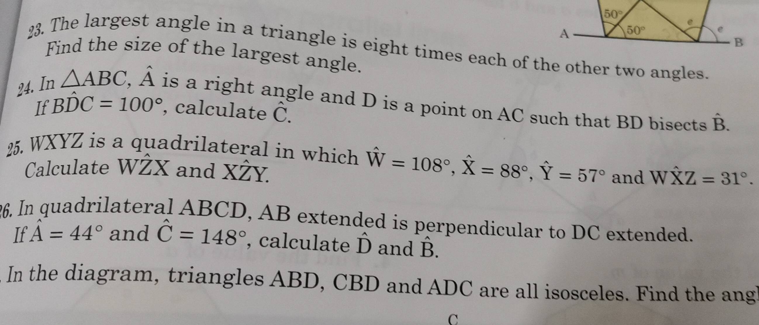 The largest angle in a triangle is eight times each of the other two angles.
Find the size of the largest angle.
24. In △ ABC,hat A is a right angle and D is a point on AC such that BD bisects hat B.
If Bhat DC=100° , calculate hat C
2. WXYZ is a quadrilateral in which hat W=108°,hat X=88°,hat Y=57°
Calculate WŻX and XŻY. and What XZ=31°.
26. In quadrilateral ABCD, AB extended is perpendicular to DC extended.
If hat A=44° and hat C=148° , calculate 2^1 and B.
In the diagram, triangles ABD, CBD and ADC are all isosceles. Find the ang
C