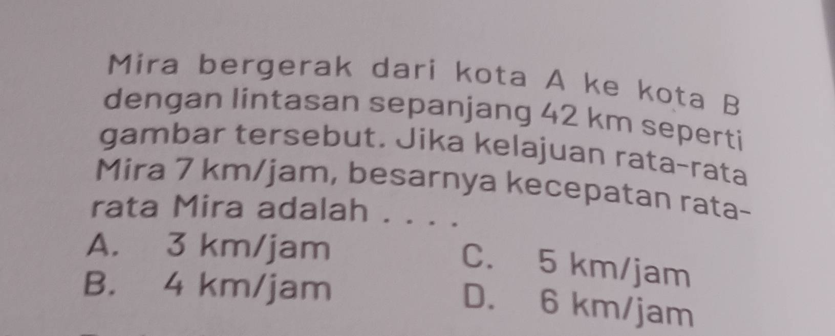 Mira bergerak dari kota A ke kota B
dengan lintasan sepanjang 42 km seperti
gambar tersebut. Jika kelajuan rata-rata
Mira 7 km/jam, besarnya kecepatan rata-
rata Mira adalah . . . .
A. 3 km/jam
C. 5 km/jam
B. 4 km/jam
D. 6 km/jam