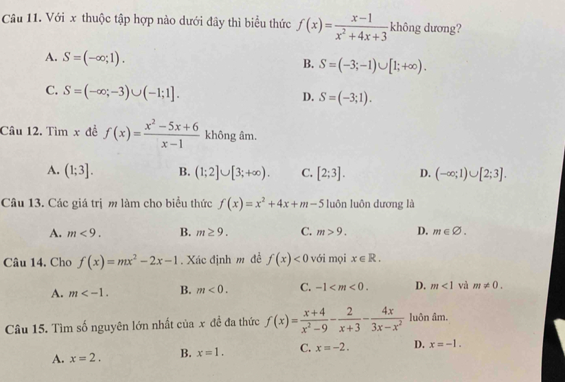 Với x thuộc tập hợp nào dưới đây thì biểu thức f(x)= (x-1)/x^2+4x+3  không dương?
A. S=(-∈fty ;1).
B. S=(-3;-1)∪ [1;+∈fty ).
C. S=(-∈fty ;-3)∪ (-1;1].
D. S=(-3;1). 
Câu 12. Tìm x đề f(x)= (x^2-5x+6)/x-1  không âm.
B.
A. (1;3]. (1;2]∪ [3;+∈fty ). C. [2;3]. D. (-∈fty ;1)∪ [2;3]. 
Câu 13. Các giá trị m làm cho biểu thức f(x)=x^2+4x+m-5 luôn luôn dương là
A. m<9</tex>. B. m≥ 9. C. m>9. D. m∈ varnothing. 
Câu 14. Cho f(x)=mx^2-2x-1. Xác định m đề f(x)<0</tex> với mọi x∈ R.
A. m . B. m<0</tex>. C. -1 . D. m<1</tex> và m!= 0. 
Câu 15. Tìm số nguyên lớn nhất cuax đề đa thức f(x)= (x+4)/x^2-9 - 2/x+3 - 4x/3x-x^2  luôn âm.
C.
A. x=2.
B. x=1. x=-2. D. x=-1.