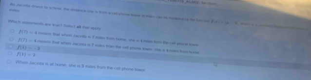 1200316_Al002: 5e f(x)=b-2
As Jacinta drves to school, the distance she is from a cell phone lower in mars can be inodeled by the function 
Which statoments are true? Select all that apply
f(7)=4 means that when Jacinta is 7 mies from home, she is 4 miles frsm the cell phone towe
f(7)=4 means that when Jacirta is 7 miles from the cell phone tower, she is 4 miles from home
f(1)=-2
f(1)=2
When Jacinta is at home, she is 3 miles from the cell phone tower