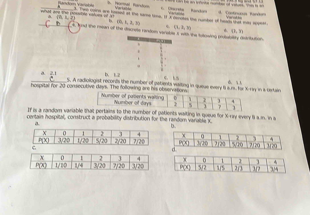 there can be an infinite number of values. 'This is an
Random Variable b. Normal Random Variable c. Discrete Random d. Continueus Randem
what are the possible values of A?
Variable Variable
3. Two coins are tossed at the same time. If xdenotes the number of heads that may appear,
a.  0,1,2 b.  0,1,2,3
(1,2,3)
d. (2,3)
4. Kind the mean of the discrete random variable X with the following probal  stribution .
_a. 2.1 b. 1.2 c. 1.5 d.1.1
5. A radiologist records the number of patients waiting in queue every B a.m. for X-ray in a certain
hospital for 20 consecutive days. The following are his obser
If is a random variablee number of patients waiting in queue for X-ray every B a.m. in a
certain hospital, construct a probability distribution for the random variable X.
a.
b.