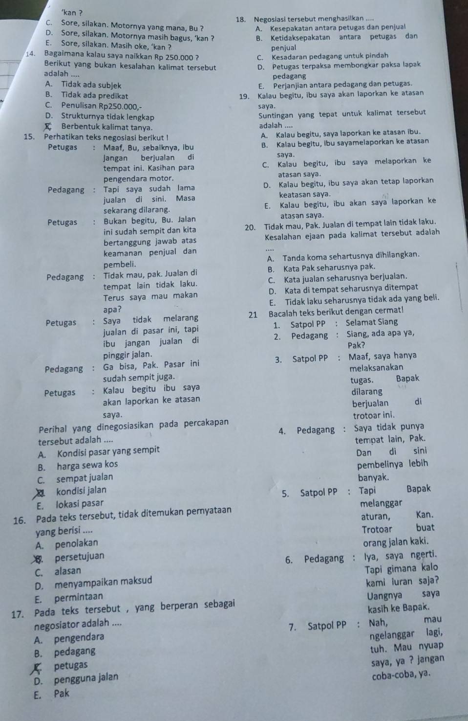 'kan ?
18. Negosiasi tersebut menghasilkan ....
C. Sore, silakan. Motornya yang mana, Bu ?
A. Kesepakatan antara petugas dan penjual
D. Sore, silakan. Motornya masih bagus, ‘kan ? B. Ketidaksepakatan antara petugas dan
E. Sore, silakan. Masih oke, ‘kan ?
penjual
14. Bagaimana kalau saya naikkan Rp 250.000 ? C. Kesadaran pedagang untuk pindah
Berikut yang bukan kesalahan kalimat tersebut D. Petugas terpaksa membongkar paksa lapak
adalah .... pedagang
A. Tidak ada subjek E. Perjanjian antara pedagang dan petugas.
B. Tidak ada predikat 19. Kalau begitu, ibu saya akan laporkan ke atasan
C. Penulisan Rp250.000,- saya.
D. Strukturnya tidak lengkap Suntingan yang tepat untuk kalimat tersebut
Berbentuk kalimat tanya. adalah ....
15. Perhatikan teks negosiasi berikut I A. Kalau begitu, saya laporkan ke atasan ibu.
Petugas : Maaf, Bu, sebaiknya, ibu B. Kalau begitu, ibu sayamelaporkan ke atasan
jangan berjualan di saya.
tempat ini. Kasihan para C. Kalau begitu, ibu saya melaporkan ke
pengendara motor. atasan saya.
Pedagang : Tapi saya sudah lama D. Kalau begitu, ibu saya akan tetap laporkan
jualan di sini. Masa keatasan saya.
sekarang dilarang. E. Kalau begitu, ibu akan saya laporkan ke
Petugas Bukan begitu, Bu. Jalan atasan saya.
ini sudah sempit dan kita 20. Tidak mau, Pak. Jualan di tempat lain tidak laku.
bertanggung jawab atas  Kesalahan ejaan pada kalimat tersebut adalah
keamanan penjual dan
pembeli. A. Tanda koma sehartusnya dihilangkan.
Pedagang ： Tidak mau, pak. Jualan di B. Kata Pak seharusnya pak.
tempat lain tidak laku. C. Kata jualan seharusnya berjualan.
Terus saya mau makan D. Kata di tempat seharusnya ditempat
apa? E. Tidak laku seharusnya tidak ada yang beli.
Petugas : Saya tidak melarang 21 Bacalah teks berikut dengan cermat!
jualan di pasar ini, tapi 1. Satpol PP : Selamat Siang
ibu jangan jualan di 2. Pedagang : Siang, ada apa ya,
Pak?
pinggir jalan.
Pedagang : Ga bisa, Pak. Pasar ini 3. Satpol PP : Maaf, saya hanya
sudah sempit juga. melaksanakan
Petugas : Kalau begitu ibu saya tugas. Bapak
dilarang
akan laporkan ke atasan berjualan di
saya.
Perihal yang dinegosiasikan pada percakapan trotoar ini.
tersebut adalah .... 4. Pedagang : Saya tidak punya
A. Kondisi pasar yang sempit tempat lain, Pak.
B. harga sewa kos Dan di sini
C. sempat jualan pembelinya lebih
kondisí jalan banyak.
E. lokasi pasar 5. Satpol PP : Tapi Bapak
melanggar
16. Pada teks tersebut, tidak ditemukan pernyataan Kan.
aturan,
yang berisi .... Trotoar buat
A. penolakan
persetujuan orang jalan kaki.
6. Pedagang ：
C. alasan lya, saya ngerti.
D. menyampaikan maksud Tapi gimana kalo
kami iuran saja?
E. permintaan
17. Pada teks tersebut , yang berperan sebagai Uangnya saya
kasih ke Bapak.
negosiator adalah .... mau
A. pengendara 7. Satpol PP
B. pedagang ngelanggar lagi,
petugas tuh. Mau nyuap
saya, ya ? jangan
D. pengguna jalan
coba-coba, ya.
E. Pak