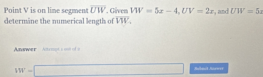 Point V is on line segment overline UW. Given VW=5x-4, UV=2x , and UW=5x
determine the numerical length of overline VW. 
Answer Attempt 1 out of 2
VW=□ Submit Answer