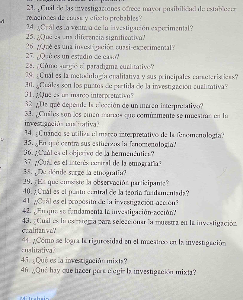 ¿Cuál de las investigaciones ofrece mayor posibilidad de establecer 
d relaciones de causa y efecto probables? 
24. ¿Cuál es la ventaja de la investigación experimental? 
25. ¿Qué es una diferencia significativa? 
26. ¿Qué es una investigación cuasi-experimental? 
27. ¿Qué es un estudio de caso? 
28. ¿Cómo surgió el paradigma cualitativo? 
29. ¿Cuál es la metodología cualitativa y sus principales características? 
30. ¿Cuáles son los puntos de partida de la investigación cualitativa? 
31. ¿Qué es un marco interpretativo? 
32. ¿De qué depende la elección de un marco interpretativo? 
33. ¿Cuáles son los cinco marcos que comúnmente se muestran en la 
investigación cualitativa? 
34. ¿Cuándo se utiliza el marco interpretativo de la fenomenología? 
0 35. ¿En qué centra sus esfuerzos la fenomenología? 
36. ¿Cuál es el objetivo de la hermenéutica? 
37. ¿Cuál es el interés central de la etnografía? 
38. ¿De dónde surge la etnografía? 
39. ¿En qué consiste la observación participante? 
40. ¿Cuál es el punto central de la teoría fundamentada? 
41. ¿Cuál es el propósito de la investigación-acción? 
42. ¿En que se fundamenta la investigación-acción? 
43. ¿Cuál es la estrategia para seleccionar la muestra en la investigación 
cualitativa? 
44. ¿Cómo se logra la rigurosidad en el muestreo en la investigación 
cualitativa? 
45. ¿Qué es la investigación mixta? 
46. ¿Qué hay que hacer para elegir la investigación mixta? 
Mi trabaío