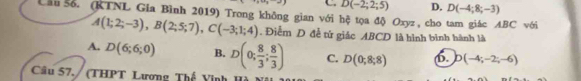 C D(-2;2;5) D. D(-4;8;-3)
Lân š. (KTNL Gia Bình 2019) Trong không gian với hệ tọa độ Oxyz, cho tam giác ABC với
A(1;2;-3), B(2;5;7), C(-3;1;4). Điễm D đễ tử giác ABCD là hình bình hành là
A. D(6;6;0) B. D(0; 8/3 ; 8/3 ) C. D(0;8;8) b. D(-4;-2;-6)
Câu 57./ (THPT Lương Thế Vinh