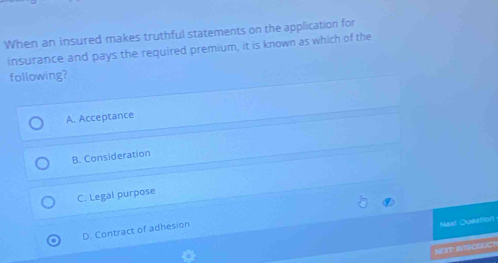 When an insured makes truthful statements on the application for
insurance and pays the required premium, it is known as which of the
following?
A. Acceptance
B. Consideration
C. Legal purpose
D. Contract of adhesion
Next Question
NEIT: INTRODUCT