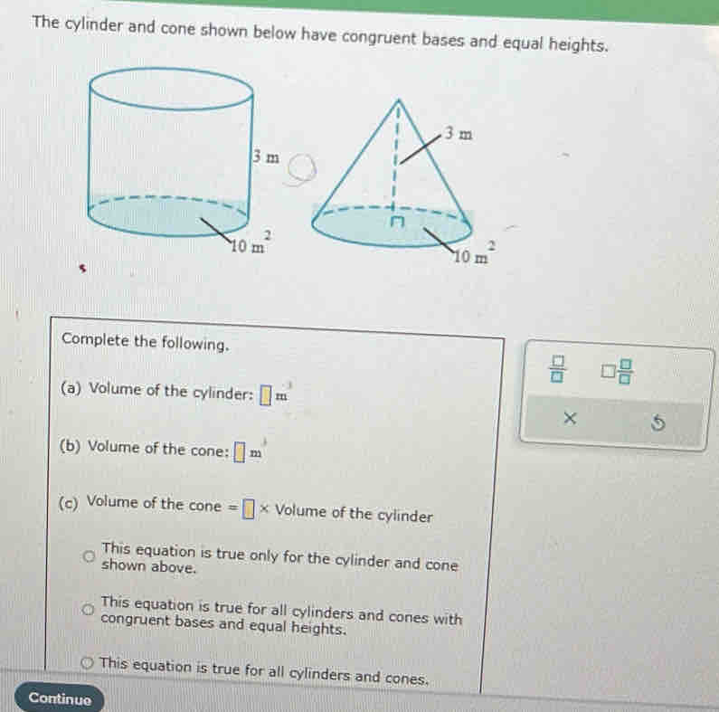 The cylinder and cone shown below have congruent bases and equal heights.
Complete the following.
 □ /□   □  □ /□  
(a) Volume of the cylinder: □ m^3
×
(b) Volume of the cone: □ m
(c) Volume of the cone =□ * Volu me of the cylinder
This equation is true only for the cylinder and cone
shown above.
This equation is true for all cylinders and cones with
congruent bases and equal heights.
This equation is true for all cylinders and cones.
Continue