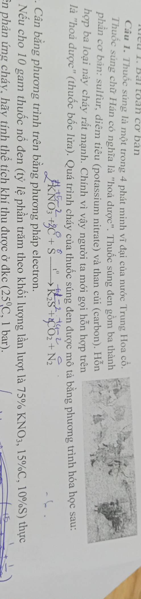 đểu 1. Bài toàn cơ bàn 
Câu 1. Thuốc súng là một trong 4 phát minh vĩ đại của nước Trung Hoa cổ 
Thuốc súng chữ Hán có nghĩa là "hoả dược". Thuốc súng đen gồm ba thàn 
phần cơ bản: sulfur, diêm tiêu (potassium nitrate) và than củi (carbon). Hỗ 
hợp ba loại này cháy rất mạnh. Chính vì vậy người ta mới gọi hỗn hợp trê 
là "hoà được" (thuốc bốc lửa). Quá trình cháy của thuốc súng đen được mô tả bằng phương trình hóa học sau: 
Cân bằng phương trình trên bằng phương pháp electron. 
Nếu cho 10 gam thuốc nổ đen (tỷ lệ phần trăm theo khối lượng lần lượt là 75% KNO_3. , 15% C, 10% S) thực 
ên phản ứng cháy, hãy tính thể tích khí thu được ở đkc (25^0,C , 1 bar).