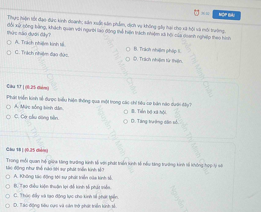 36:02 NộP Bải
Thực hiện tốt đạo đức kinh doanh; sản xuất sản phẩm, dịch vụ không gây hại cho xã hội và môi trường,
đối xử công bằng, khách quan với người lao động thể hiện trách nhiệm xã hội của doanh nghiệp theo hình
thức nào dưới đây?
A. Trách nhiệm kinh tế. B. Trách nhiệm pháp lí.
C. Trách nhiệm đạo đức. D. Trách nhiệm từ thiện.
Câu 17 | (0.25 điểm)
Phát triển kinh tế được biểu hiện thông qua một trong các chỉ tiêu cơ bản nào dưới đây?
A. Mức sống bình dân. B. Tiển bộ xã hội.
C. Cơ cấu dòng tiền. D. Tăng trưởng dân số.
Câu 18 | (0.25 điểm)
Trong mối quan hệ giữa tăng trưởng kinh tế với phát triển kinh tế nếu tăng trưởng kinh tế không hợp lý sẽ
tác động như thể nào tới sự phát triển kinh tế?
A. Không tác động tới sự phát triển của kinh tế.
B. Tạo điều kiện thuận lợi đễ kinh tể phát triển.
C. Thúc đẩy và tạo động lực cho kinh tế phát triển.
D. Tác động tiêu cực và cản trở phát triển kinh tế.