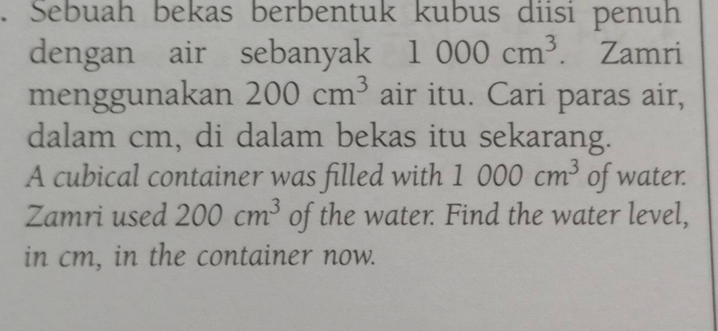 Sebuah bekas berbentuk kubus diisi penuh 
dengan air sebanyak 1000cm^3. . Zamri 
menggunakan 200cm^3 air itu. Cari paras air, 
dalam cm, di dalam bekas itu sekarang. 
A cubical container was filled with 1000cm^3 of water. 
Zamri used 200cm^3 of the water. Find the water level, 
in cm, in the container now.