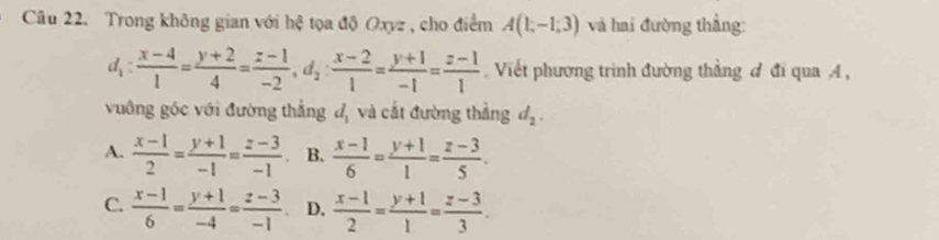 Trong không gian với hệ tọa độ Oxyz , cho điểm A(1,-1,3) và hai đường thẳng:
d_1: (x-4)/1 = (y+2)/4 = (z-1)/-2 , d_2: (x-2)/1 = (y+1)/-1 = (z-1)/1  Viết phương trình đường thẳng đ đi qua A ,
vuông góc với đường thẳng đ, và cắt đường thẳng d_2.
A.  (x-1)/2 = (y+1)/-1 = (z-3)/-1  B.  (x-1)/6 = (y+1)/1 = (z-3)/5 .
C.  (x-1)/6 = (y+1)/-4 = (z-3)/-1  D.  (x-1)/2 = (y+1)/1 = (z-3)/3 .