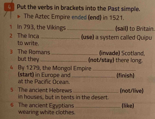 Put the verbs in brackets into the Past simple. 
The Aztec Empire ended (end) in 1521. 
1 In 793, the Vikings _(sail) to Britain. 
2 The Inca _(use) a system called Quipu 
to write. 
3 The Romans _(invade) Scotland, 
but they _(not/stay) there long. 
4 By 1279, the Mongol Empire_ 
(start) in Europe and _(finish) 
at the Pacific Ocean. 
5 The ancient Hebrews _(not/live) 
in houses, but in tents in the desert. 
6 The ancient Egyptians _(like) 
wearing white clothes.