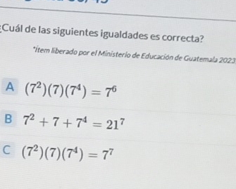 ¿Cuál de las siguientes igualdades es correcta?
*ítem liberado por el Ministerio de Educación de Guatemala 2023
A (7^2)(7)(7^4)=7^6
B 7^2+7+7^4=21^7
C (7^2)(7)(7^4)=7^7