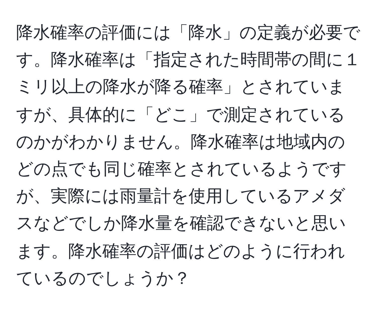 降水確率の評価には「降水」の定義が必要です。降水確率は「指定された時間帯の間に１ミリ以上の降水が降る確率」とされていますが、具体的に「どこ」で測定されているのかがわかりません。降水確率は地域内のどの点でも同じ確率とされているようですが、実際には雨量計を使用しているアメダスなどでしか降水量を確認できないと思います。降水確率の評価はどのように行われているのでしょうか？