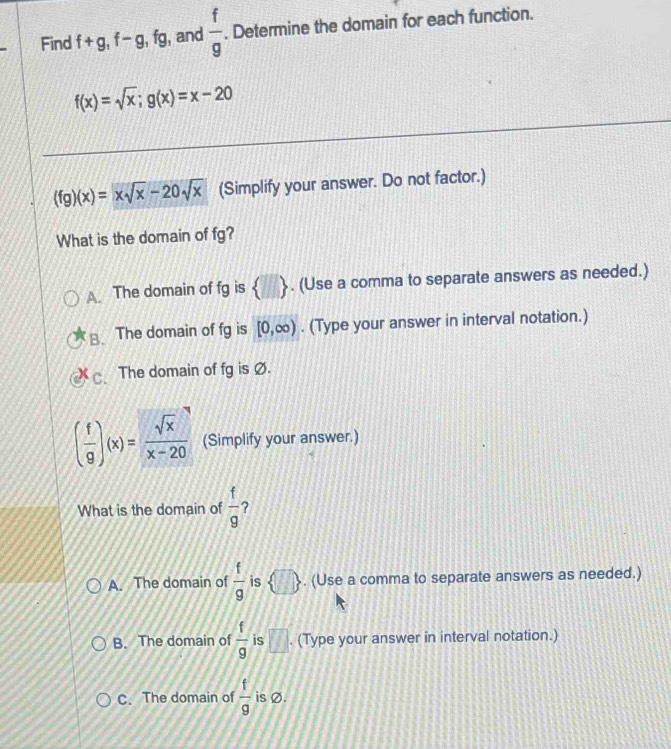 Find f+g, f-g, fg , and  f/g . Determine the domain for each function.
f(x)=sqrt(x); g(x)=x-20
(fg)(x)=xsqrt(x)-20sqrt(x) (Simplify your answer. Do not factor.)
What is the domain of fg?
A. The domain of fg is  □ . (Use a comma to separate answers as needed.)
B. The domain of fg is [0,∈fty ). (Type your answer in interval notation.)
C. The domain of fg is Ø.
( f/g )(x)= sqrt(x)/x-20  (Simplify your answer.)
What is the domain of  f/g  ?
A. The domain of  f/g  is  □ . (Use a comma to separate answers as needed.)
B. The domain of  f/g  is overline UI. (Type your answer in interval notation.)
C. The domain of  f/g  is Ø.