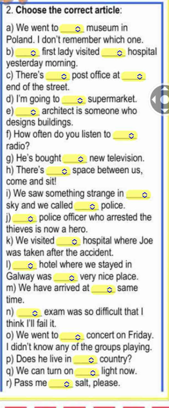 Choose the correct article: 
a) We went to_ museum in 
Poland. I don't remember which one. 
b)_ first lady visited _C hospital 
yesterday morning. 
c) There's _post office at_ 
end of the street. 
d) I'm going to _ supermarket. 
e) _architect is someone who 
designs buildings. 
f) How often do you listen to_ 
radio? 
g) He's bought _new television. 
h) There's _ space between us, 
come and sit! 
i) We saw something strange in_ 
sky and we called _ police. 
D _C police officer who arrested the 
thieves is now a hero. 
k) We visited _hospital where Joe 
was taken after the accident. 
D _hotel where we stayed in 
Galway was _ very nice place. 
m) We have arrived at _C same 
time. 
n) _ exam was so difficult that I 
think I'll fail it. 
o) We went to _concert on Friday. 
I didn't know any of the groups playing. 
p) Does he live in _country? 
q) We can turn on _light now. 
r) Pass me _salt, please.