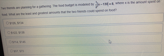 Two friends are planning for a gathering. The food budget is modeled by  1/2 |x-130|=8 , where x is the amount spent on
food. What are the least and greatest amounts that the two friends could spend on food?
$126, $134
$122, $138
$114, $146
$57, $73