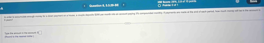 A Question 8, 3.3.29-BE HW Score: 28%, 2.8 of 10 points Save 
○ Points: 0 of 1
6 years? In order to accumulate enough money for a down payment on a house, a couple deposits $266 per month into an account paying 3% compounded monthly. If payments are made at the end of each period, how much money will be in the account in 
Type the amount in the account: $□
(Round to the nearest dolfar.)