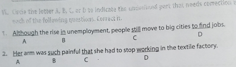 Vi, Circle the letter A, B, C, or D to indicate the underlined part that needs correction i
each of the following questions. Correct it.
1 Although the rise in unemployment, people still move to big cities to find jobs.
D
A B
C
2. Her arm was such painful that she had to stop working in the textile factory.
A B C D