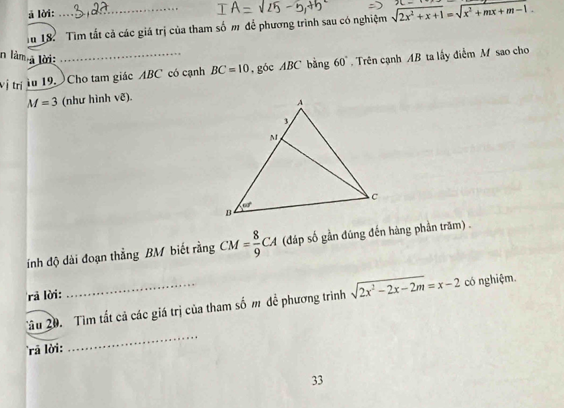 ā lời:
Tn 18. Tìm tất cả các giá trị của tham số m để phương trình sau có nghiệm sqrt(2x^2+x+1)=sqrt(x^2+mx+m-1)
n làm
l à lời:
Vị trị lu 19. Cho tam giác ABC có cạnh BC=10 , góc ABC bằng 60 Trên cạnh AB ta lấy điểm M sao cho
M=3 (như hình vẽ).
ính độ dài đoạn thẳng BM biết rằng CM= 8/9 CA (đáp số gần đúng đến hàng phần trăm) .
rà lời:
Tâu 20. Tìm tất cả các giá trị của tham số m đề phương trình sqrt(2x^2-2x-2m)=x-2 có nghiệm.
ra lời:
_
33