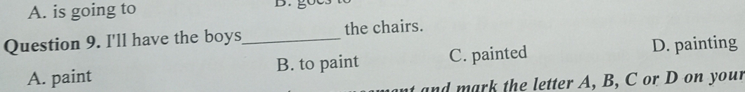 A. is going to D.
Question 9. I'll have the boys_ the chairs.
B. to paint C. painted
D. painting
A. paint
an the letter A, B, C or D on your