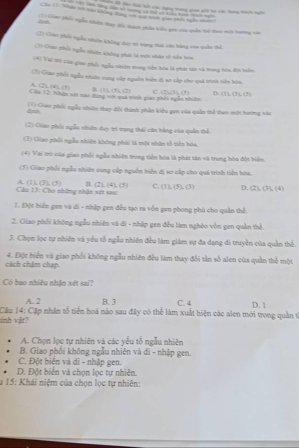 đên đã đào thái hết các dạng trong gian giữ lại các dang thích nghi
22 vày nam sng dân số lượng có thể có kiểu hình thííh maời
Cầu 11: Nhân sớ nào không đùng với quả tnh giao phối ngẫu nhiên?
Ainh 1) Giiao phối ngễu thiên thay đổi thành phần kiểu gen của quân thể theo một hướng vác
(2) Giao phối ngẫu nhiên không duy trì trang thái căn hằng của quân thể.
(3) Giao phối ngẫu nhiên không phải là một nhân tổ tiên hòa.
(4) Vai trò của giao phối ngẫu nhiên trong tiền hóa là phát tân và trung hóa đột biển,
(5) Giao phối ngẫu nhiên cung cấp nguồn biển đị sơ cấp cho quá trình tiền hóa.
A (2),(4),(5) R (1),(5),(2) C. (2)/3),(5) D. (1),(3),(5)
Cầu 12: Nhân xét nào đing với quá trình giao phối ngẫu nhiên:
(1) Giao phối ngẫu nhiên thay đổi thành phần kiểu gen của quân thể theo một hướng xác
5nh
(2) Giao phối ngẫu nhiên day trì trạng thái căn bằng của quần thể.
(3) Giao phối ngẫu nhiên không phải là một nhân tổ tiển hóa.
(4) Vai trò của giao phối ngẫu nhiên trong tiền hóa là phát tán và trung hòa đột biển.
(5) Giao phối ngẫu nhiên cung cấp nguồn biển đị sơ cấp cho quá trình tiến hóa.
A. (1), (3), (5) B. (2),(4),(5) C. (1),(5),(3) D. (2),(3),(4)
Câu 13: Cho những nhận xét sau:
1. Đột biển gen và đi - nhập gen đều tạo ra vốn gen phong phú cho quần thể.
2. Giao phối không ngẫu nhiên và di - nhập gen đều làm nghèo vốn gen quần thể.
3. Chọn lọc tự nhiên và yếu tố ngẫu nhiên đều làm giảm sự đa dạng di truyền của quần thể.
4. Đột biển và giao phối không ngẫu nhiên đều làm thay đổi tần số alen của quần thể một
cách chậm chạp.
Có bao nhiêu nhận xét sai?
A. 2 B. 3 C. 4 D. 1
Câu 14: Cặp nhân tổ tiến hoá nào sau đây có thể làm xuất hiện các alen mới trong quần từ
inh vật?
A. Chọn lọc tự nhiên và các yếu tổ ngẫu nhiên
B. Giao phối không ngẫu nhiên và di - nhập gen.
C. Đột biến và di - nhập gen.
D. Đột biến và chọn lọc tự nhiên.
u 15: Khái niệm của chọn lọc tự nhiên: