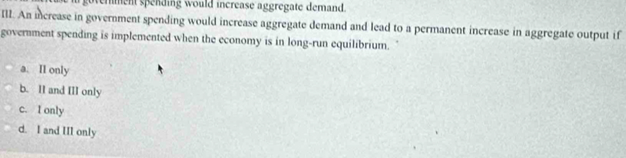 emment spending would increase aggregate demand.
IlI. An increase in government spending would increase aggregate demand and lead to a permanent increase in aggregate output if
government spending is implemented when the economy is in long-run equilibrium.
a. II only
b. II and III only
c. I only
d. I and III only