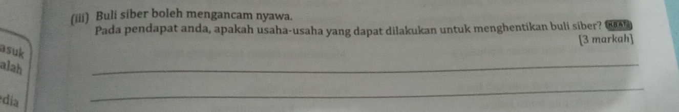 (iii) Buli siber boleh mengancam nyawa. 
Pada pendapat anda, apakah usaha-usaha yang dapat dilakukan untuk menghentikan buli siber? €n
[3 markah] 
_ 
asuk 
alah 
día 
_