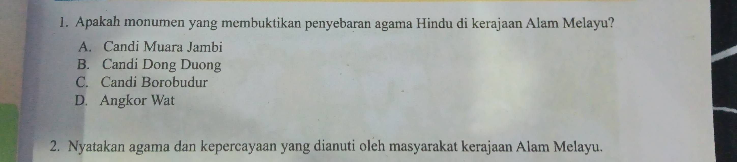 Apakah monumen yang membuktikan penyebaran agama Hindu di kerajaan Alam Melayu?
A. Candi Muara Jambi
B. Candi Dong Duong
C. Candi Borobudur
D. Angkor Wat
2. Nyatakan agama dan kepercayaan yang dianuti oleh masyarakat kerajaan Alam Melayu.