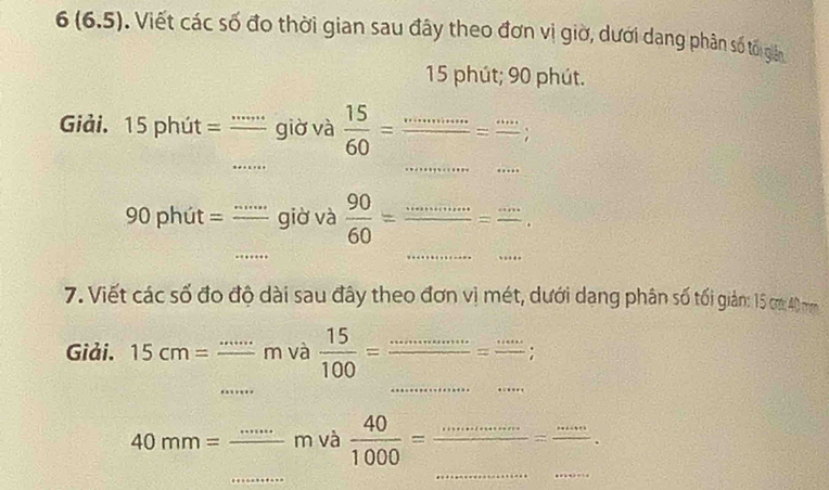 6(6.5). Viết các số đo thời gian sau đây theo đơn vị giờ, dưới dang phân số tối giản
15 phút; 90 phút. 
_ 
_ 
Giải. 15 phút = '''''' giờ và  15/60 =frac ·s =frac ·s 
_ 
_ 
_
90 phút = giờ và  90/60 =frac ·s =frac ·s  _ 
7. Viết các số đo độ dài sau đây theo đơn vị mét, dưới dang phân số tối giản: 15 cm 40
_ 
_ 
_ 
Giải. 15cm= _ m và  15/100 = _ frac .=frac ... 4_  : 
_ 
_ 
_m và  40/1000 = _ = _。 
_