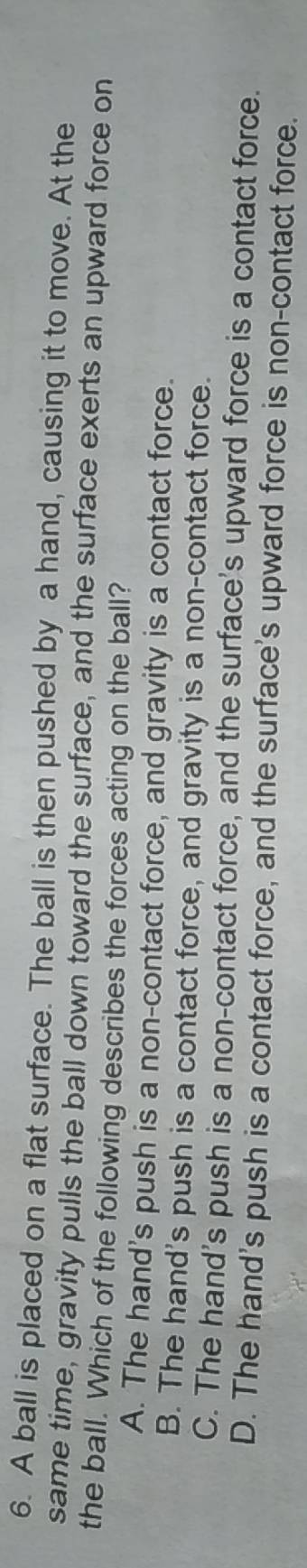 A ball is placed on a flat surface. The ball is then pushed by a hand, causing it to move. At the
same time, gravity pulls the ball down toward the surface, and the surface exerts an upward force on
the ball. Which of the following describes the forces acting on the ball?
A. The hand's push is a non-contact force, and gravity is a contact force.
B. The hand's push is a contact force, and gravity is a non-contact force.
C. The hand's push is a non-contact force, and the surface's upward force is a contact force.
D. The hand's push is a contact force, and the surface's upward force is non-contact force.