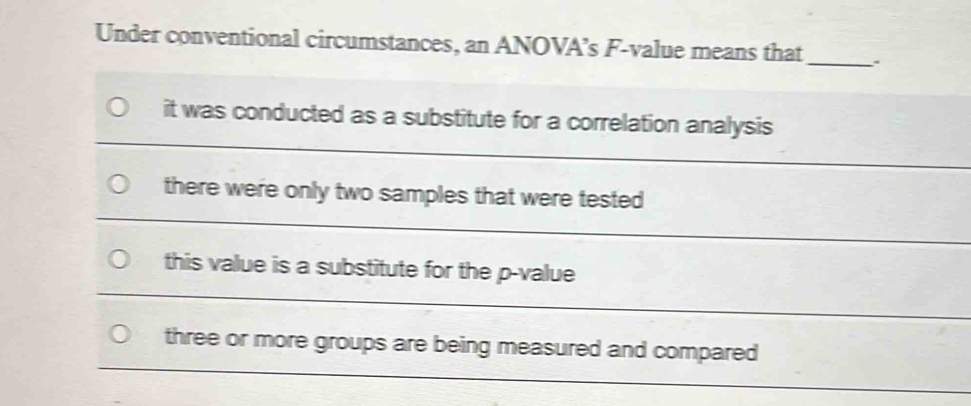 Under conventional circumstances, an ANOVA’s F-value means that _、
it was conducted as a substitute for a correlation analysis
there were only two samples that were tested
this value is a substitute for the p -value
three or more groups are being measured and compared