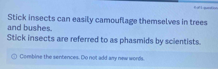 of 5 question 
Stick insects can easily camouflage themselves in trees 
and bushes. 
Stick insects are referred to as phasmids by scientists. 
Combine the sentences. Do not add any new words.