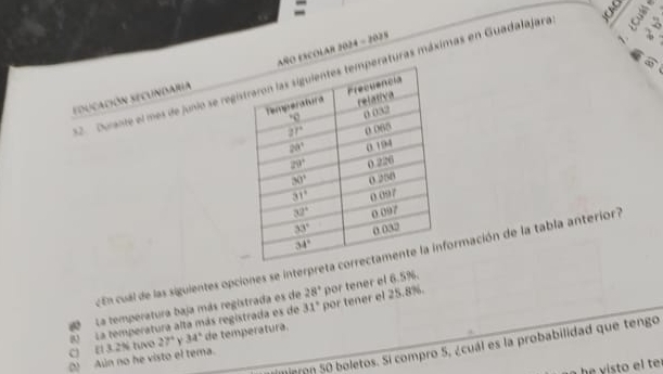 Durante el mes de junio se regiraturas máximas en Guadalajara a
educación Secundaria ñO ESCOLAR 2024 - 2025
~
cEn cual de las siguientes opciones se interpretaormación de la tabla anterior7
La temperatura baja más registrada es de 28° por tener el 6.5%.
C) E1 3.2% tuvo 8)  La temperatura alta más registrada es de 31° por tener el 25.8%.
27° v 34° de temperatura.
Mieron 50 boletos. Si compro 5, ¿cuál es la probabilidad que tengo
() Aún no he visto el tema.
t